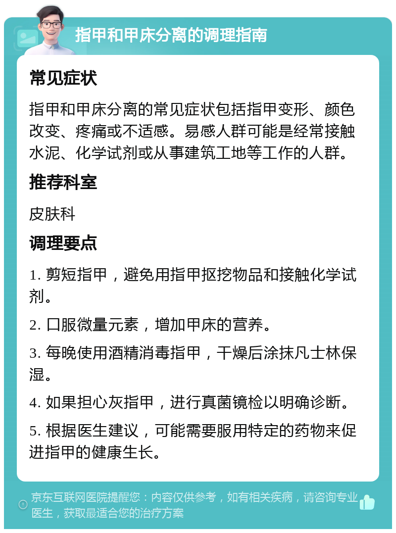 指甲和甲床分离的调理指南 常见症状 指甲和甲床分离的常见症状包括指甲变形、颜色改变、疼痛或不适感。易感人群可能是经常接触水泥、化学试剂或从事建筑工地等工作的人群。 推荐科室 皮肤科 调理要点 1. 剪短指甲，避免用指甲抠挖物品和接触化学试剂。 2. 口服微量元素，增加甲床的营养。 3. 每晚使用酒精消毒指甲，干燥后涂抹凡士林保湿。 4. 如果担心灰指甲，进行真菌镜检以明确诊断。 5. 根据医生建议，可能需要服用特定的药物来促进指甲的健康生长。