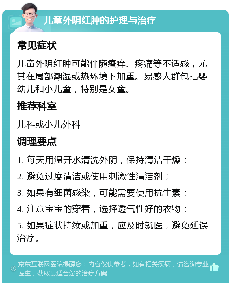 儿童外阴红肿的护理与治疗 常见症状 儿童外阴红肿可能伴随瘙痒、疼痛等不适感，尤其在局部潮湿或热环境下加重。易感人群包括婴幼儿和小儿童，特别是女童。 推荐科室 儿科或小儿外科 调理要点 1. 每天用温开水清洗外阴，保持清洁干燥； 2. 避免过度清洁或使用刺激性清洁剂； 3. 如果有细菌感染，可能需要使用抗生素； 4. 注意宝宝的穿着，选择透气性好的衣物； 5. 如果症状持续或加重，应及时就医，避免延误治疗。