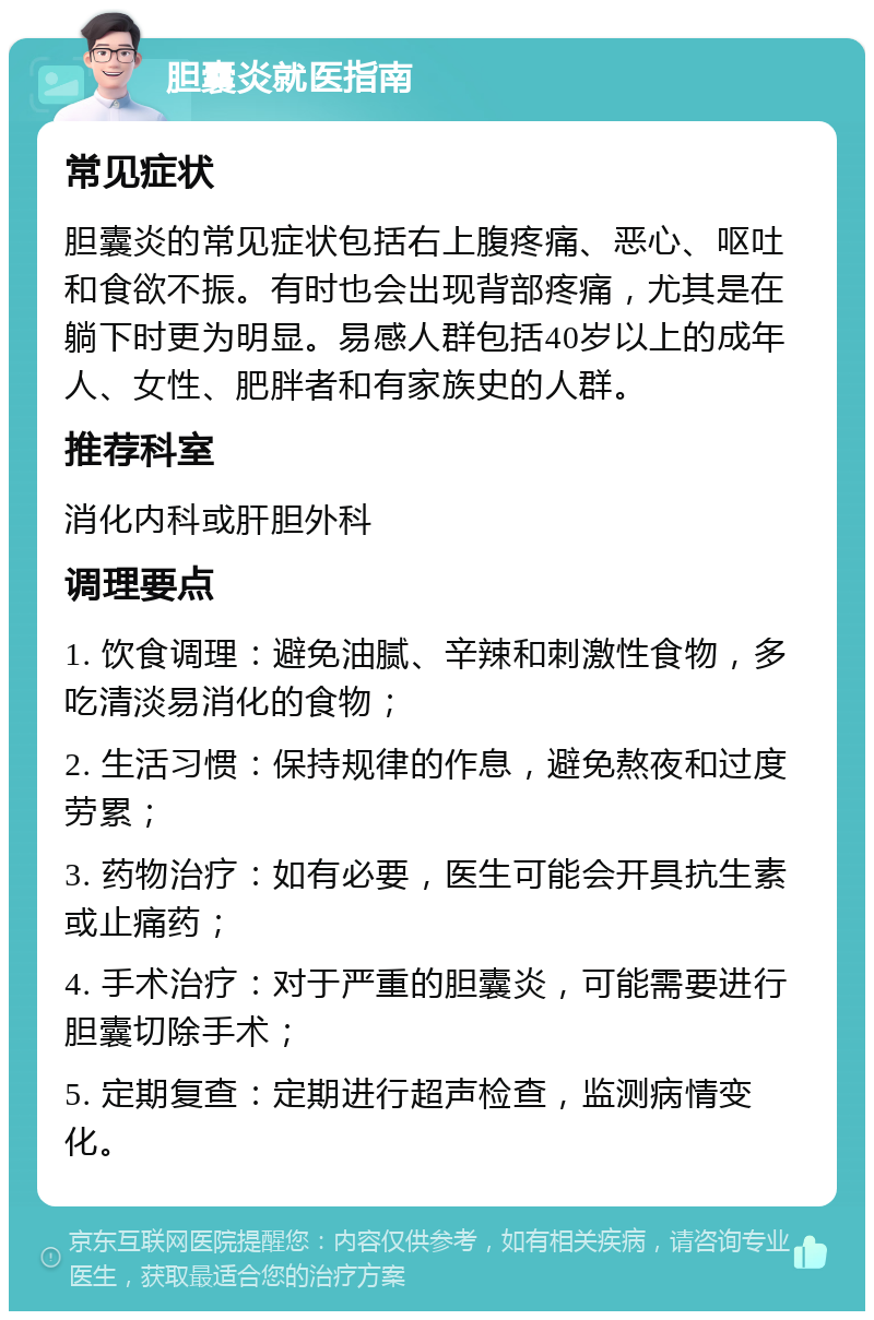 胆囊炎就医指南 常见症状 胆囊炎的常见症状包括右上腹疼痛、恶心、呕吐和食欲不振。有时也会出现背部疼痛，尤其是在躺下时更为明显。易感人群包括40岁以上的成年人、女性、肥胖者和有家族史的人群。 推荐科室 消化内科或肝胆外科 调理要点 1. 饮食调理：避免油腻、辛辣和刺激性食物，多吃清淡易消化的食物； 2. 生活习惯：保持规律的作息，避免熬夜和过度劳累； 3. 药物治疗：如有必要，医生可能会开具抗生素或止痛药； 4. 手术治疗：对于严重的胆囊炎，可能需要进行胆囊切除手术； 5. 定期复查：定期进行超声检查，监测病情变化。