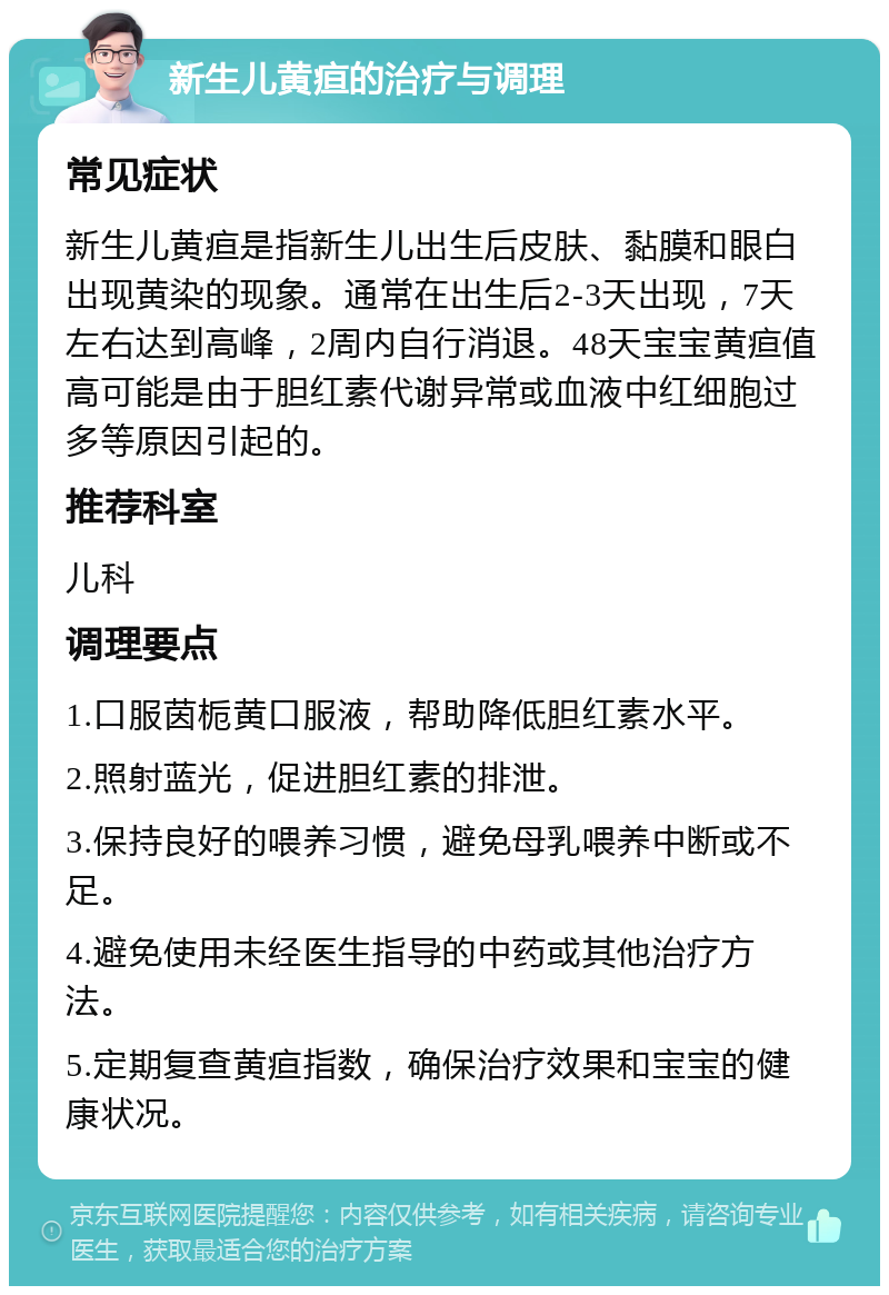 新生儿黄疸的治疗与调理 常见症状 新生儿黄疸是指新生儿出生后皮肤、黏膜和眼白出现黄染的现象。通常在出生后2-3天出现，7天左右达到高峰，2周内自行消退。48天宝宝黄疸值高可能是由于胆红素代谢异常或血液中红细胞过多等原因引起的。 推荐科室 儿科 调理要点 1.口服茵栀黄口服液，帮助降低胆红素水平。 2.照射蓝光，促进胆红素的排泄。 3.保持良好的喂养习惯，避免母乳喂养中断或不足。 4.避免使用未经医生指导的中药或其他治疗方法。 5.定期复查黄疸指数，确保治疗效果和宝宝的健康状况。