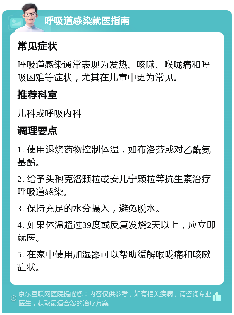 呼吸道感染就医指南 常见症状 呼吸道感染通常表现为发热、咳嗽、喉咙痛和呼吸困难等症状，尤其在儿童中更为常见。 推荐科室 儿科或呼吸内科 调理要点 1. 使用退烧药物控制体温，如布洛芬或对乙酰氨基酚。 2. 给予头孢克洛颗粒或安儿宁颗粒等抗生素治疗呼吸道感染。 3. 保持充足的水分摄入，避免脱水。 4. 如果体温超过39度或反复发烧2天以上，应立即就医。 5. 在家中使用加湿器可以帮助缓解喉咙痛和咳嗽症状。