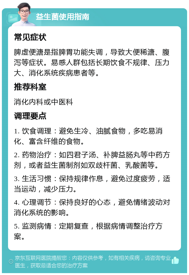 益生菌使用指南 常见症状 脾虚便溏是指脾胃功能失调，导致大便稀溏、腹泻等症状。易感人群包括长期饮食不规律、压力大、消化系统疾病患者等。 推荐科室 消化内科或中医科 调理要点 1. 饮食调理：避免生冷、油腻食物，多吃易消化、富含纤维的食物。 2. 药物治疗：如四君子汤、补脾益肠丸等中药方剂，或者益生菌制剂如双歧杆菌、乳酸菌等。 3. 生活习惯：保持规律作息，避免过度疲劳，适当运动，减少压力。 4. 心理调节：保持良好的心态，避免情绪波动对消化系统的影响。 5. 监测病情：定期复查，根据病情调整治疗方案。