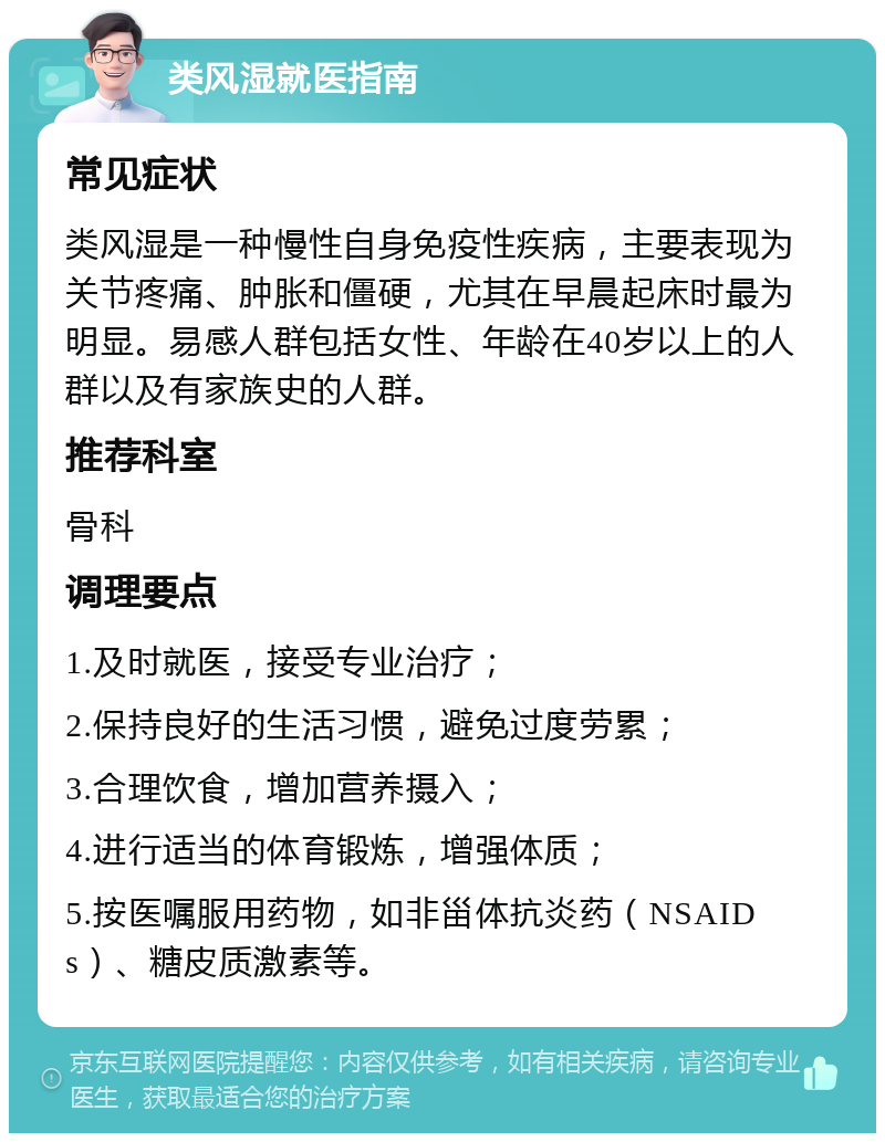 类风湿就医指南 常见症状 类风湿是一种慢性自身免疫性疾病，主要表现为关节疼痛、肿胀和僵硬，尤其在早晨起床时最为明显。易感人群包括女性、年龄在40岁以上的人群以及有家族史的人群。 推荐科室 骨科 调理要点 1.及时就医，接受专业治疗； 2.保持良好的生活习惯，避免过度劳累； 3.合理饮食，增加营养摄入； 4.进行适当的体育锻炼，增强体质； 5.按医嘱服用药物，如非甾体抗炎药（NSAIDs）、糖皮质激素等。