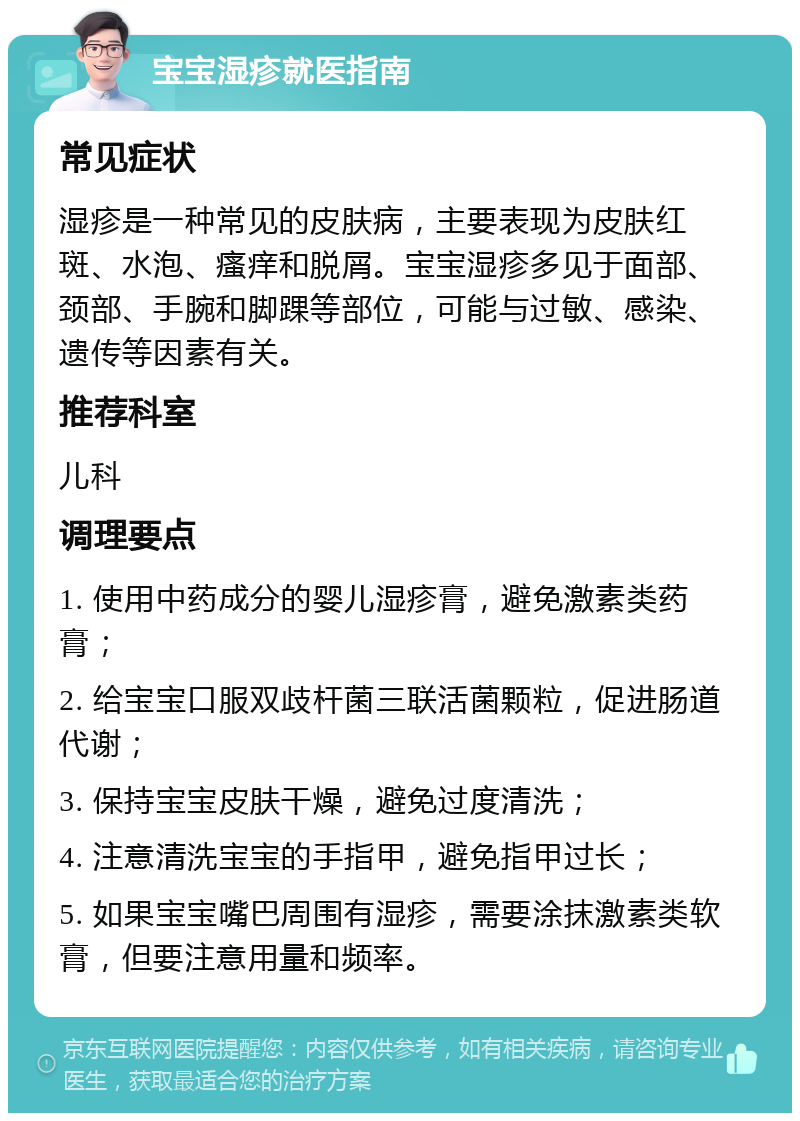 宝宝湿疹就医指南 常见症状 湿疹是一种常见的皮肤病，主要表现为皮肤红斑、水泡、瘙痒和脱屑。宝宝湿疹多见于面部、颈部、手腕和脚踝等部位，可能与过敏、感染、遗传等因素有关。 推荐科室 儿科 调理要点 1. 使用中药成分的婴儿湿疹膏，避免激素类药膏； 2. 给宝宝口服双歧杆菌三联活菌颗粒，促进肠道代谢； 3. 保持宝宝皮肤干燥，避免过度清洗； 4. 注意清洗宝宝的手指甲，避免指甲过长； 5. 如果宝宝嘴巴周围有湿疹，需要涂抹激素类软膏，但要注意用量和频率。