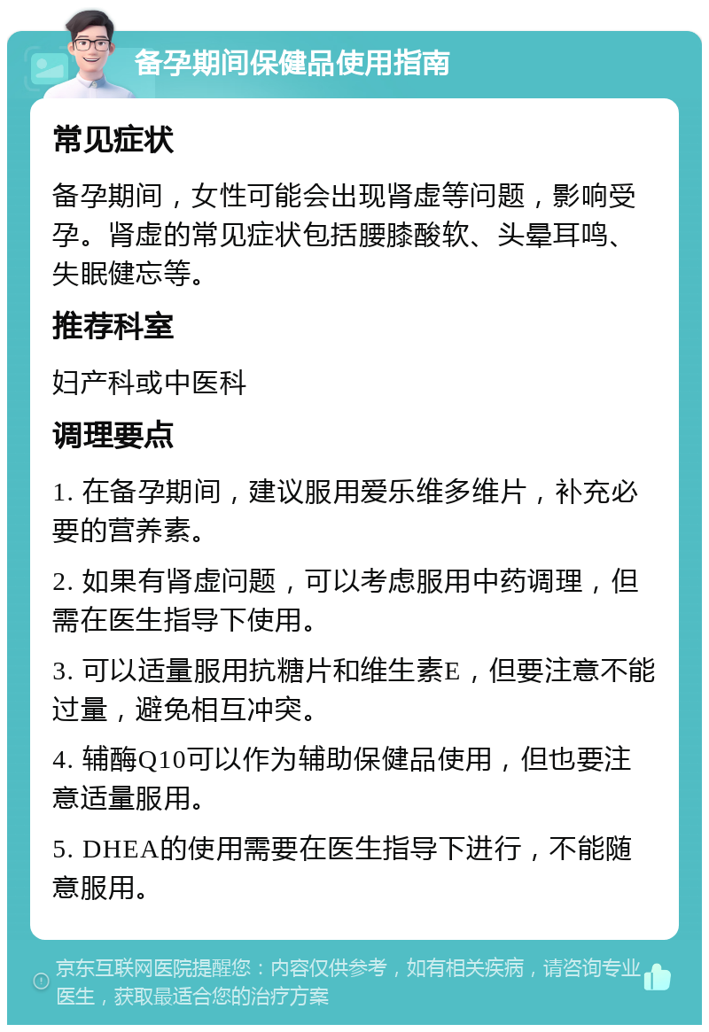 备孕期间保健品使用指南 常见症状 备孕期间，女性可能会出现肾虚等问题，影响受孕。肾虚的常见症状包括腰膝酸软、头晕耳鸣、失眠健忘等。 推荐科室 妇产科或中医科 调理要点 1. 在备孕期间，建议服用爱乐维多维片，补充必要的营养素。 2. 如果有肾虚问题，可以考虑服用中药调理，但需在医生指导下使用。 3. 可以适量服用抗糖片和维生素E，但要注意不能过量，避免相互冲突。 4. 辅酶Q10可以作为辅助保健品使用，但也要注意适量服用。 5. DHEA的使用需要在医生指导下进行，不能随意服用。