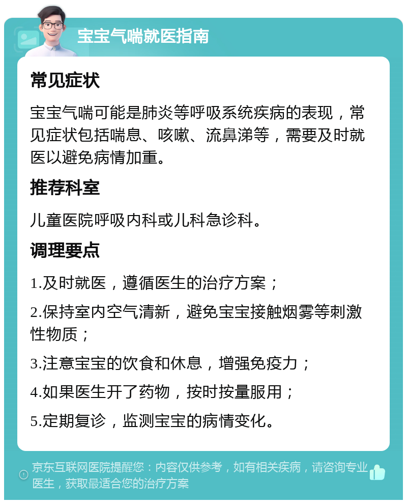 宝宝气喘就医指南 常见症状 宝宝气喘可能是肺炎等呼吸系统疾病的表现，常见症状包括喘息、咳嗽、流鼻涕等，需要及时就医以避免病情加重。 推荐科室 儿童医院呼吸内科或儿科急诊科。 调理要点 1.及时就医，遵循医生的治疗方案； 2.保持室内空气清新，避免宝宝接触烟雾等刺激性物质； 3.注意宝宝的饮食和休息，增强免疫力； 4.如果医生开了药物，按时按量服用； 5.定期复诊，监测宝宝的病情变化。