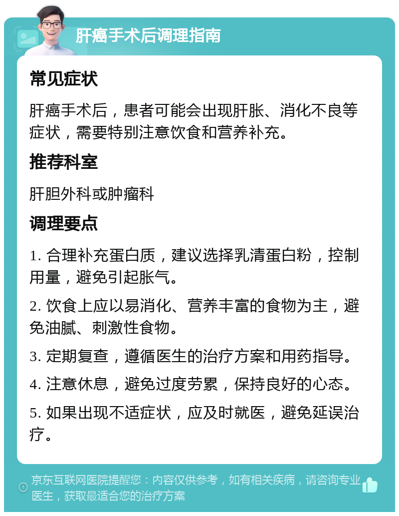 肝癌手术后调理指南 常见症状 肝癌手术后，患者可能会出现肝胀、消化不良等症状，需要特别注意饮食和营养补充。 推荐科室 肝胆外科或肿瘤科 调理要点 1. 合理补充蛋白质，建议选择乳清蛋白粉，控制用量，避免引起胀气。 2. 饮食上应以易消化、营养丰富的食物为主，避免油腻、刺激性食物。 3. 定期复查，遵循医生的治疗方案和用药指导。 4. 注意休息，避免过度劳累，保持良好的心态。 5. 如果出现不适症状，应及时就医，避免延误治疗。