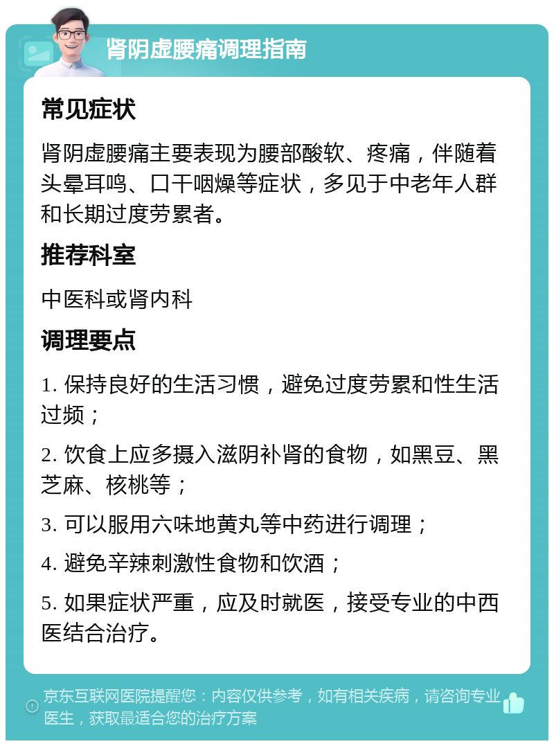 肾阴虚腰痛调理指南 常见症状 肾阴虚腰痛主要表现为腰部酸软、疼痛，伴随着头晕耳鸣、口干咽燥等症状，多见于中老年人群和长期过度劳累者。 推荐科室 中医科或肾内科 调理要点 1. 保持良好的生活习惯，避免过度劳累和性生活过频； 2. 饮食上应多摄入滋阴补肾的食物，如黑豆、黑芝麻、核桃等； 3. 可以服用六味地黄丸等中药进行调理； 4. 避免辛辣刺激性食物和饮酒； 5. 如果症状严重，应及时就医，接受专业的中西医结合治疗。