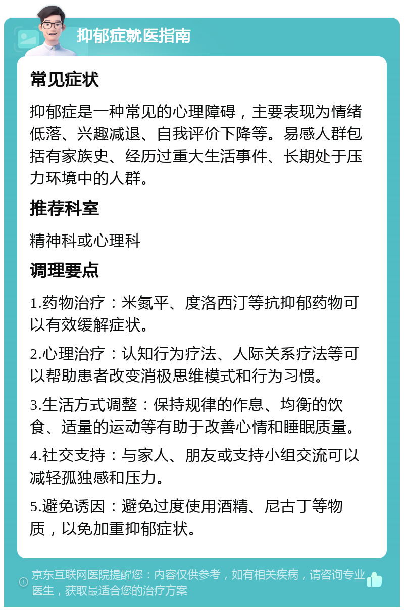 抑郁症就医指南 常见症状 抑郁症是一种常见的心理障碍，主要表现为情绪低落、兴趣减退、自我评价下降等。易感人群包括有家族史、经历过重大生活事件、长期处于压力环境中的人群。 推荐科室 精神科或心理科 调理要点 1.药物治疗：米氮平、度洛西汀等抗抑郁药物可以有效缓解症状。 2.心理治疗：认知行为疗法、人际关系疗法等可以帮助患者改变消极思维模式和行为习惯。 3.生活方式调整：保持规律的作息、均衡的饮食、适量的运动等有助于改善心情和睡眠质量。 4.社交支持：与家人、朋友或支持小组交流可以减轻孤独感和压力。 5.避免诱因：避免过度使用酒精、尼古丁等物质，以免加重抑郁症状。