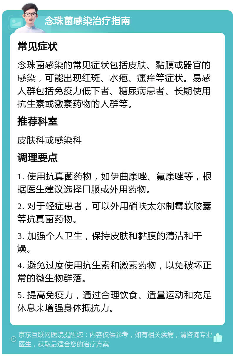 念珠菌感染治疗指南 常见症状 念珠菌感染的常见症状包括皮肤、黏膜或器官的感染，可能出现红斑、水疱、瘙痒等症状。易感人群包括免疫力低下者、糖尿病患者、长期使用抗生素或激素药物的人群等。 推荐科室 皮肤科或感染科 调理要点 1. 使用抗真菌药物，如伊曲康唑、氟康唑等，根据医生建议选择口服或外用药物。 2. 对于轻症患者，可以外用硝呋太尔制霉软胶囊等抗真菌药物。 3. 加强个人卫生，保持皮肤和黏膜的清洁和干燥。 4. 避免过度使用抗生素和激素药物，以免破坏正常的微生物群落。 5. 提高免疫力，通过合理饮食、适量运动和充足休息来增强身体抵抗力。