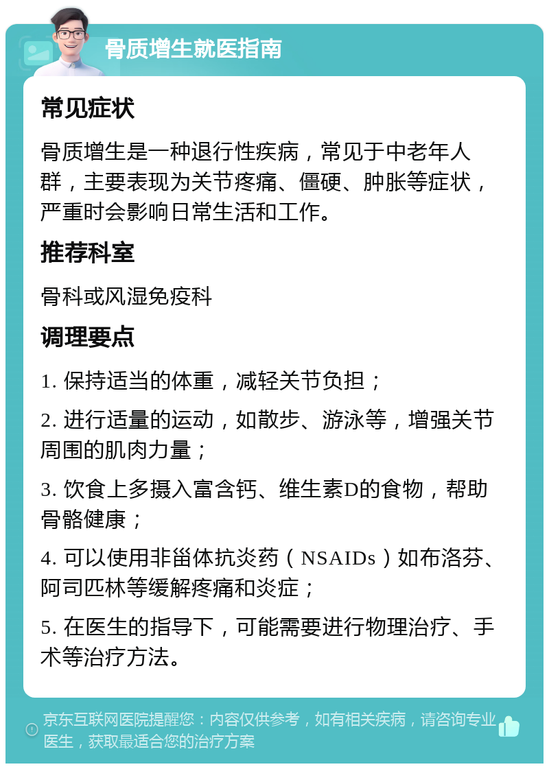 骨质增生就医指南 常见症状 骨质增生是一种退行性疾病，常见于中老年人群，主要表现为关节疼痛、僵硬、肿胀等症状，严重时会影响日常生活和工作。 推荐科室 骨科或风湿免疫科 调理要点 1. 保持适当的体重，减轻关节负担； 2. 进行适量的运动，如散步、游泳等，增强关节周围的肌肉力量； 3. 饮食上多摄入富含钙、维生素D的食物，帮助骨骼健康； 4. 可以使用非甾体抗炎药（NSAIDs）如布洛芬、阿司匹林等缓解疼痛和炎症； 5. 在医生的指导下，可能需要进行物理治疗、手术等治疗方法。