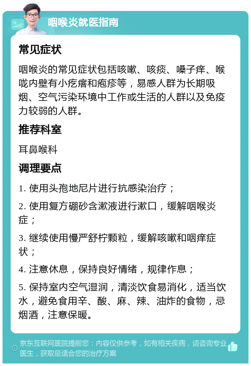 咽喉炎就医指南 常见症状 咽喉炎的常见症状包括咳嗽、咳痰、嗓子痒、喉咙内壁有小疙瘩和疱疹等，易感人群为长期吸烟、空气污染环境中工作或生活的人群以及免疫力较弱的人群。 推荐科室 耳鼻喉科 调理要点 1. 使用头孢地尼片进行抗感染治疗； 2. 使用复方硼砂含漱液进行漱口，缓解咽喉炎症； 3. 继续使用慢严舒柠颗粒，缓解咳嗽和咽痒症状； 4. 注意休息，保持良好情绪，规律作息； 5. 保持室内空气湿润，清淡饮食易消化，适当饮水，避免食用辛、酸、麻、辣、油炸的食物，忌烟酒，注意保暖。