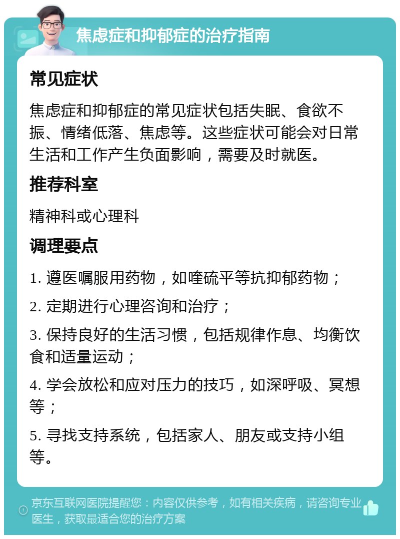 焦虑症和抑郁症的治疗指南 常见症状 焦虑症和抑郁症的常见症状包括失眠、食欲不振、情绪低落、焦虑等。这些症状可能会对日常生活和工作产生负面影响，需要及时就医。 推荐科室 精神科或心理科 调理要点 1. 遵医嘱服用药物，如喹硫平等抗抑郁药物； 2. 定期进行心理咨询和治疗； 3. 保持良好的生活习惯，包括规律作息、均衡饮食和适量运动； 4. 学会放松和应对压力的技巧，如深呼吸、冥想等； 5. 寻找支持系统，包括家人、朋友或支持小组等。