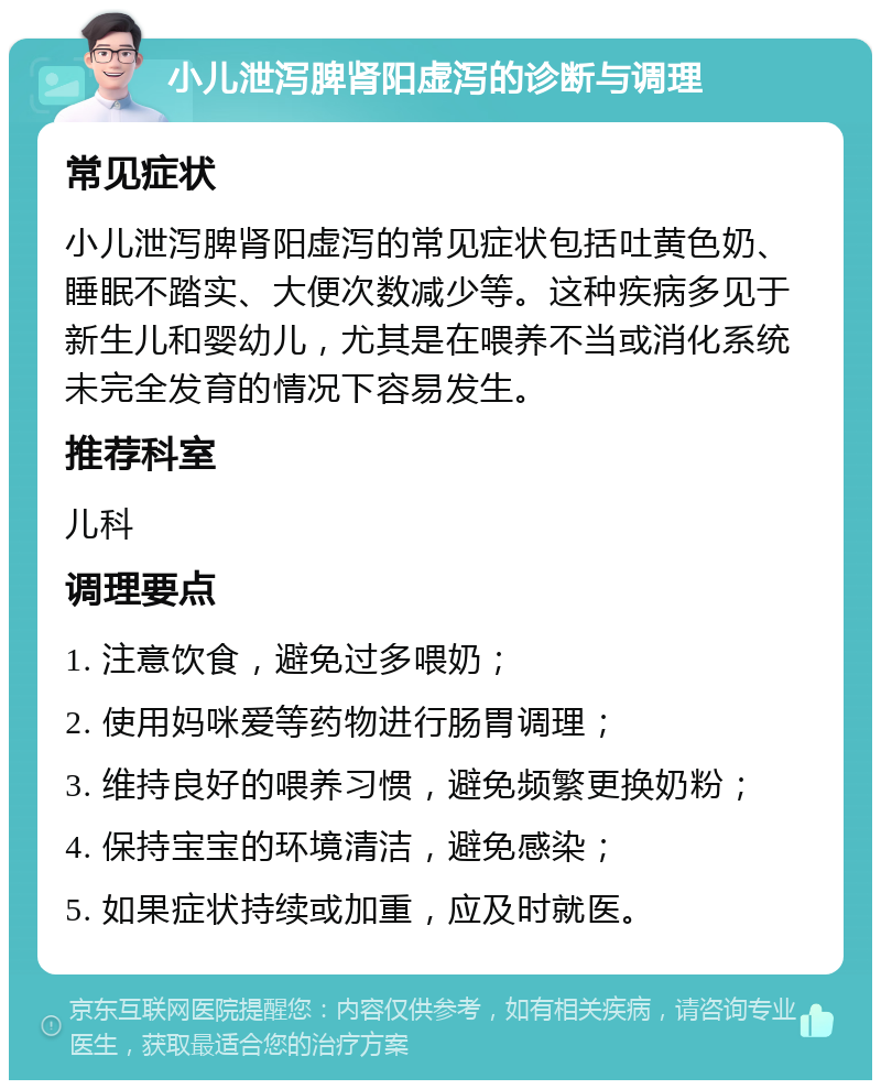 小儿泄泻脾肾阳虚泻的诊断与调理 常见症状 小儿泄泻脾肾阳虚泻的常见症状包括吐黄色奶、睡眠不踏实、大便次数减少等。这种疾病多见于新生儿和婴幼儿，尤其是在喂养不当或消化系统未完全发育的情况下容易发生。 推荐科室 儿科 调理要点 1. 注意饮食，避免过多喂奶； 2. 使用妈咪爱等药物进行肠胃调理； 3. 维持良好的喂养习惯，避免频繁更换奶粉； 4. 保持宝宝的环境清洁，避免感染； 5. 如果症状持续或加重，应及时就医。