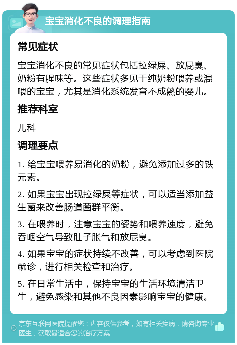 宝宝消化不良的调理指南 常见症状 宝宝消化不良的常见症状包括拉绿屎、放屁臭、奶粉有腥味等。这些症状多见于纯奶粉喂养或混喂的宝宝，尤其是消化系统发育不成熟的婴儿。 推荐科室 儿科 调理要点 1. 给宝宝喂养易消化的奶粉，避免添加过多的铁元素。 2. 如果宝宝出现拉绿屎等症状，可以适当添加益生菌来改善肠道菌群平衡。 3. 在喂养时，注意宝宝的姿势和喂养速度，避免吞咽空气导致肚子胀气和放屁臭。 4. 如果宝宝的症状持续不改善，可以考虑到医院就诊，进行相关检查和治疗。 5. 在日常生活中，保持宝宝的生活环境清洁卫生，避免感染和其他不良因素影响宝宝的健康。