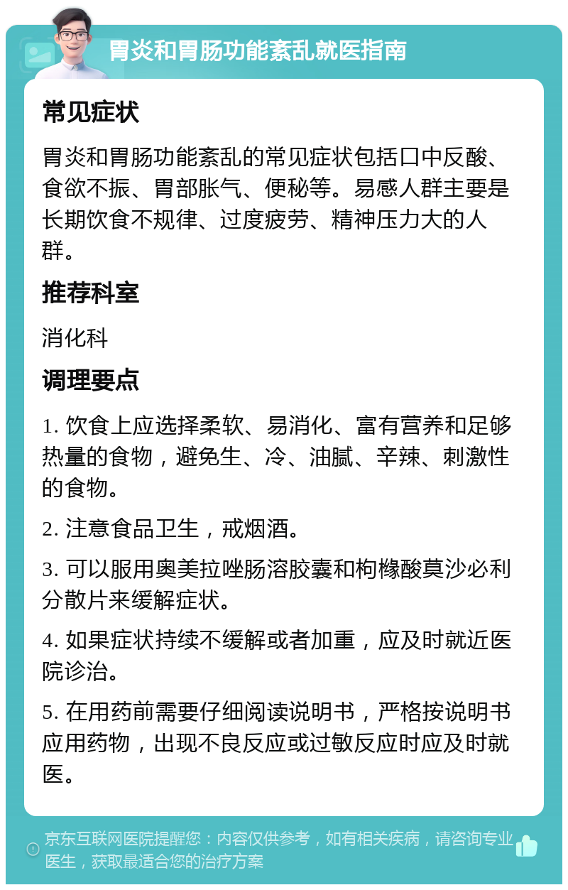 胃炎和胃肠功能紊乱就医指南 常见症状 胃炎和胃肠功能紊乱的常见症状包括口中反酸、食欲不振、胃部胀气、便秘等。易感人群主要是长期饮食不规律、过度疲劳、精神压力大的人群。 推荐科室 消化科 调理要点 1. 饮食上应选择柔软、易消化、富有营养和足够热量的食物，避免生、冷、油腻、辛辣、刺激性的食物。 2. 注意食品卫生，戒烟酒。 3. 可以服用奥美拉唑肠溶胶囊和枸橼酸莫沙必利分散片来缓解症状。 4. 如果症状持续不缓解或者加重，应及时就近医院诊治。 5. 在用药前需要仔细阅读说明书，严格按说明书应用药物，出现不良反应或过敏反应时应及时就医。