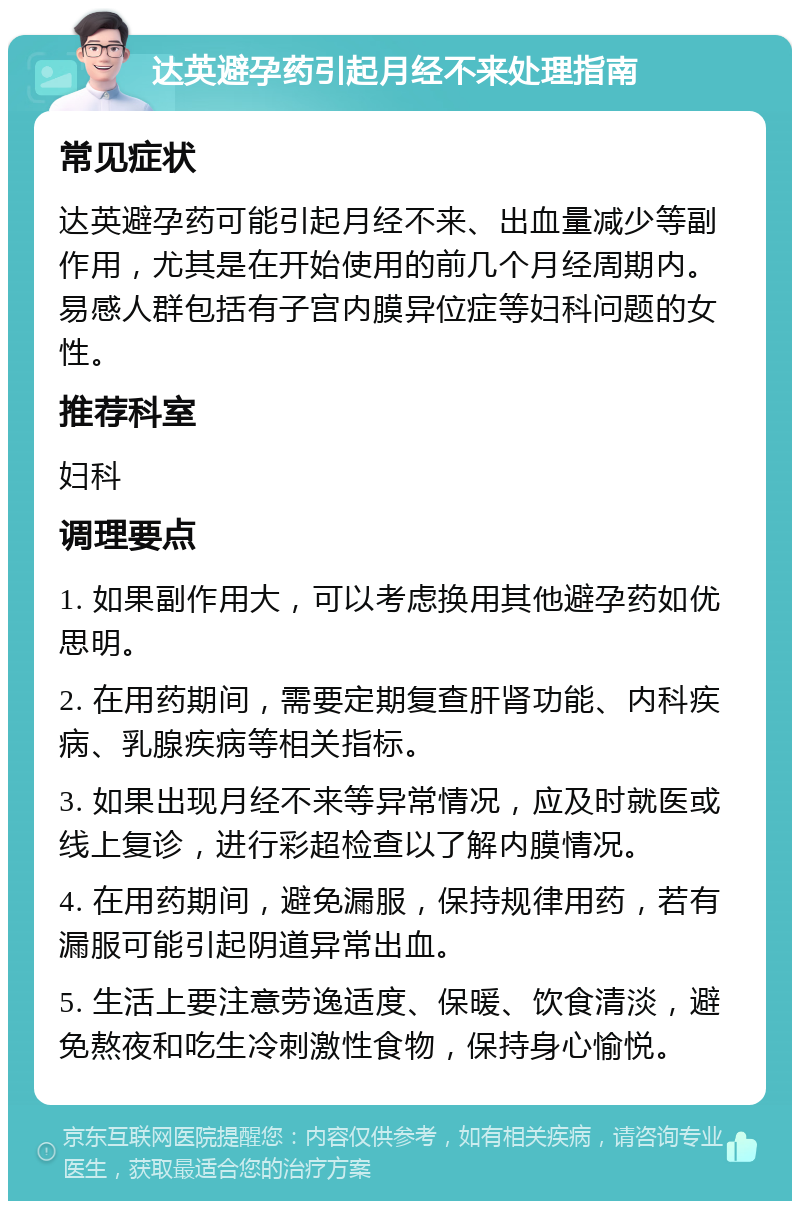 达英避孕药引起月经不来处理指南 常见症状 达英避孕药可能引起月经不来、出血量减少等副作用，尤其是在开始使用的前几个月经周期内。易感人群包括有子宫内膜异位症等妇科问题的女性。 推荐科室 妇科 调理要点 1. 如果副作用大，可以考虑换用其他避孕药如优思明。 2. 在用药期间，需要定期复查肝肾功能、内科疾病、乳腺疾病等相关指标。 3. 如果出现月经不来等异常情况，应及时就医或线上复诊，进行彩超检查以了解内膜情况。 4. 在用药期间，避免漏服，保持规律用药，若有漏服可能引起阴道异常出血。 5. 生活上要注意劳逸适度、保暖、饮食清淡，避免熬夜和吃生冷刺激性食物，保持身心愉悦。