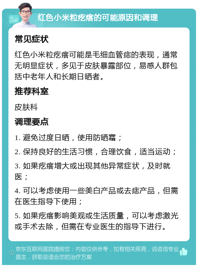 红色小米粒疙瘩的可能原因和调理 常见症状 红色小米粒疙瘩可能是毛细血管痣的表现，通常无明显症状，多见于皮肤暴露部位，易感人群包括中老年人和长期日晒者。 推荐科室 皮肤科 调理要点 1. 避免过度日晒，使用防晒霜； 2. 保持良好的生活习惯，合理饮食，适当运动； 3. 如果疙瘩增大或出现其他异常症状，及时就医； 4. 可以考虑使用一些美白产品或去痣产品，但需在医生指导下使用； 5. 如果疙瘩影响美观或生活质量，可以考虑激光或手术去除，但需在专业医生的指导下进行。