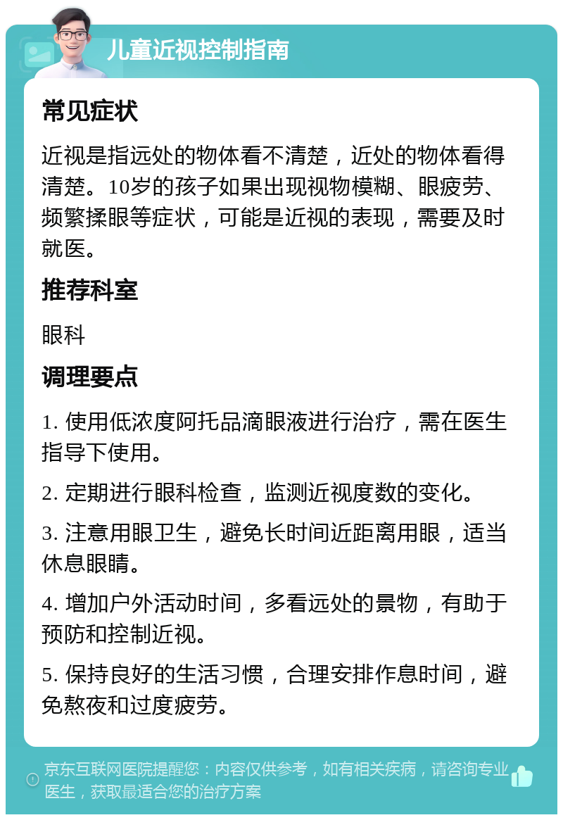 儿童近视控制指南 常见症状 近视是指远处的物体看不清楚，近处的物体看得清楚。10岁的孩子如果出现视物模糊、眼疲劳、频繁揉眼等症状，可能是近视的表现，需要及时就医。 推荐科室 眼科 调理要点 1. 使用低浓度阿托品滴眼液进行治疗，需在医生指导下使用。 2. 定期进行眼科检查，监测近视度数的变化。 3. 注意用眼卫生，避免长时间近距离用眼，适当休息眼睛。 4. 增加户外活动时间，多看远处的景物，有助于预防和控制近视。 5. 保持良好的生活习惯，合理安排作息时间，避免熬夜和过度疲劳。