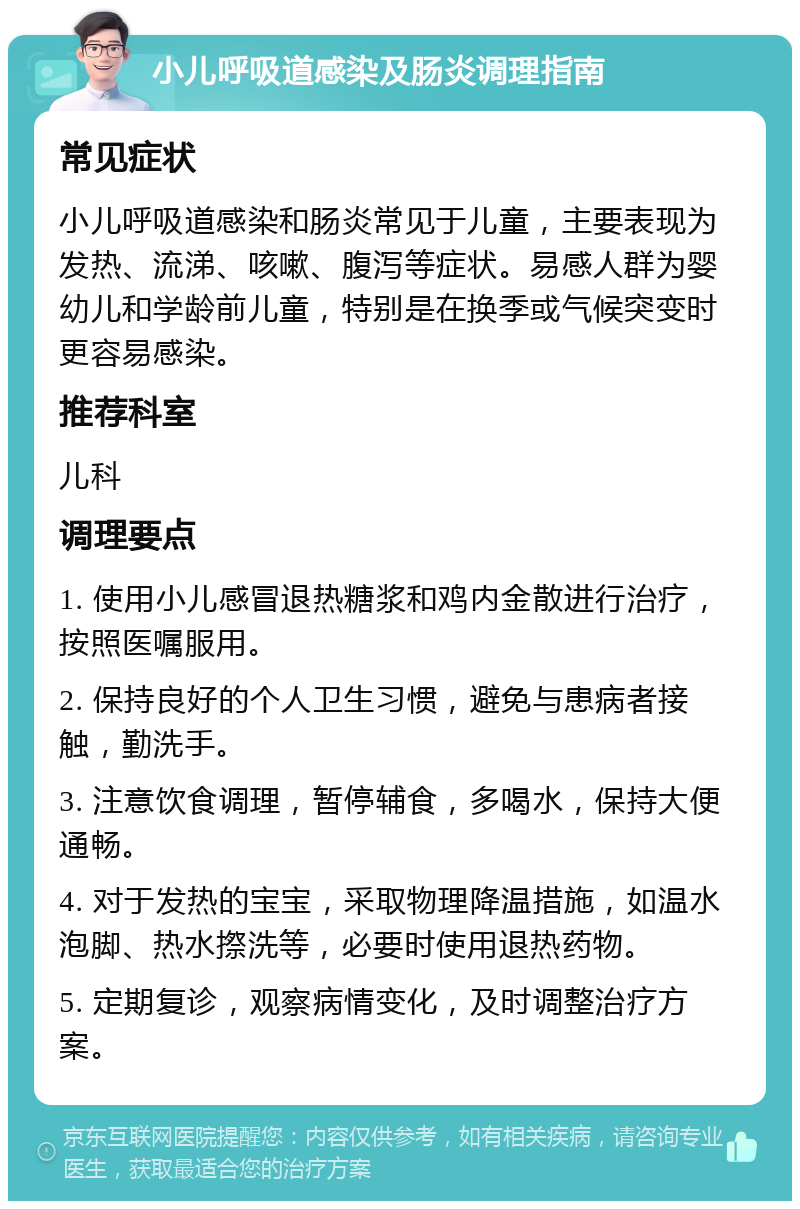 小儿呼吸道感染及肠炎调理指南 常见症状 小儿呼吸道感染和肠炎常见于儿童，主要表现为发热、流涕、咳嗽、腹泻等症状。易感人群为婴幼儿和学龄前儿童，特别是在换季或气候突变时更容易感染。 推荐科室 儿科 调理要点 1. 使用小儿感冒退热糖浆和鸡内金散进行治疗，按照医嘱服用。 2. 保持良好的个人卫生习惯，避免与患病者接触，勤洗手。 3. 注意饮食调理，暂停辅食，多喝水，保持大便通畅。 4. 对于发热的宝宝，采取物理降温措施，如温水泡脚、热水摖洗等，必要时使用退热药物。 5. 定期复诊，观察病情变化，及时调整治疗方案。