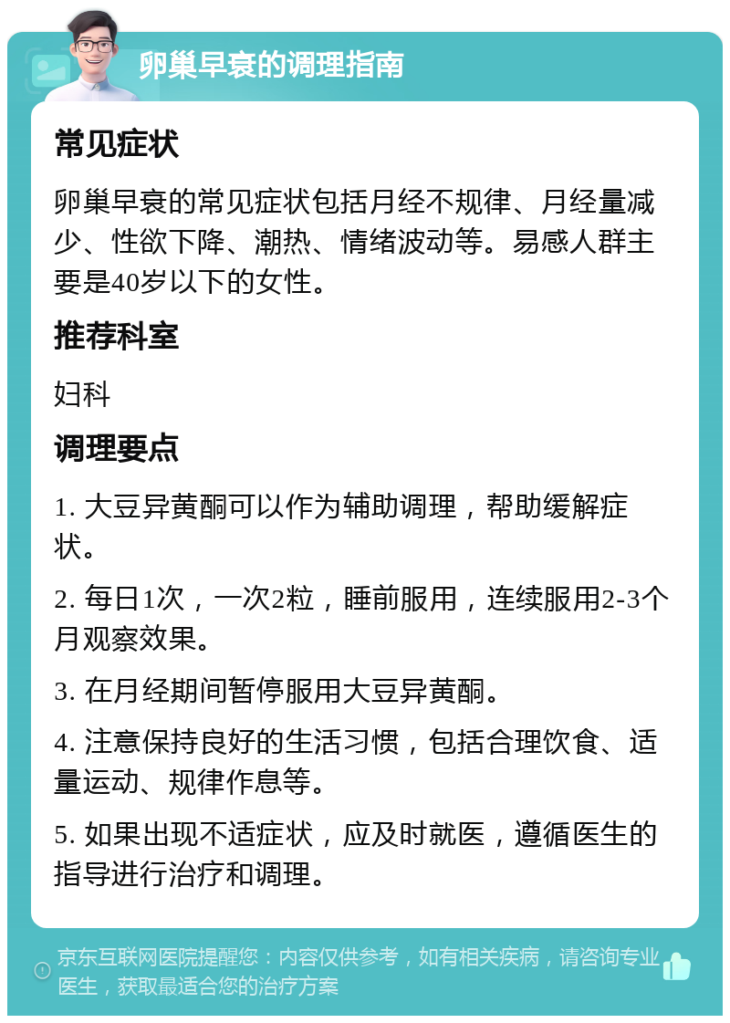 卵巢早衰的调理指南 常见症状 卵巢早衰的常见症状包括月经不规律、月经量减少、性欲下降、潮热、情绪波动等。易感人群主要是40岁以下的女性。 推荐科室 妇科 调理要点 1. 大豆异黄酮可以作为辅助调理，帮助缓解症状。 2. 每日1次，一次2粒，睡前服用，连续服用2-3个月观察效果。 3. 在月经期间暂停服用大豆异黄酮。 4. 注意保持良好的生活习惯，包括合理饮食、适量运动、规律作息等。 5. 如果出现不适症状，应及时就医，遵循医生的指导进行治疗和调理。