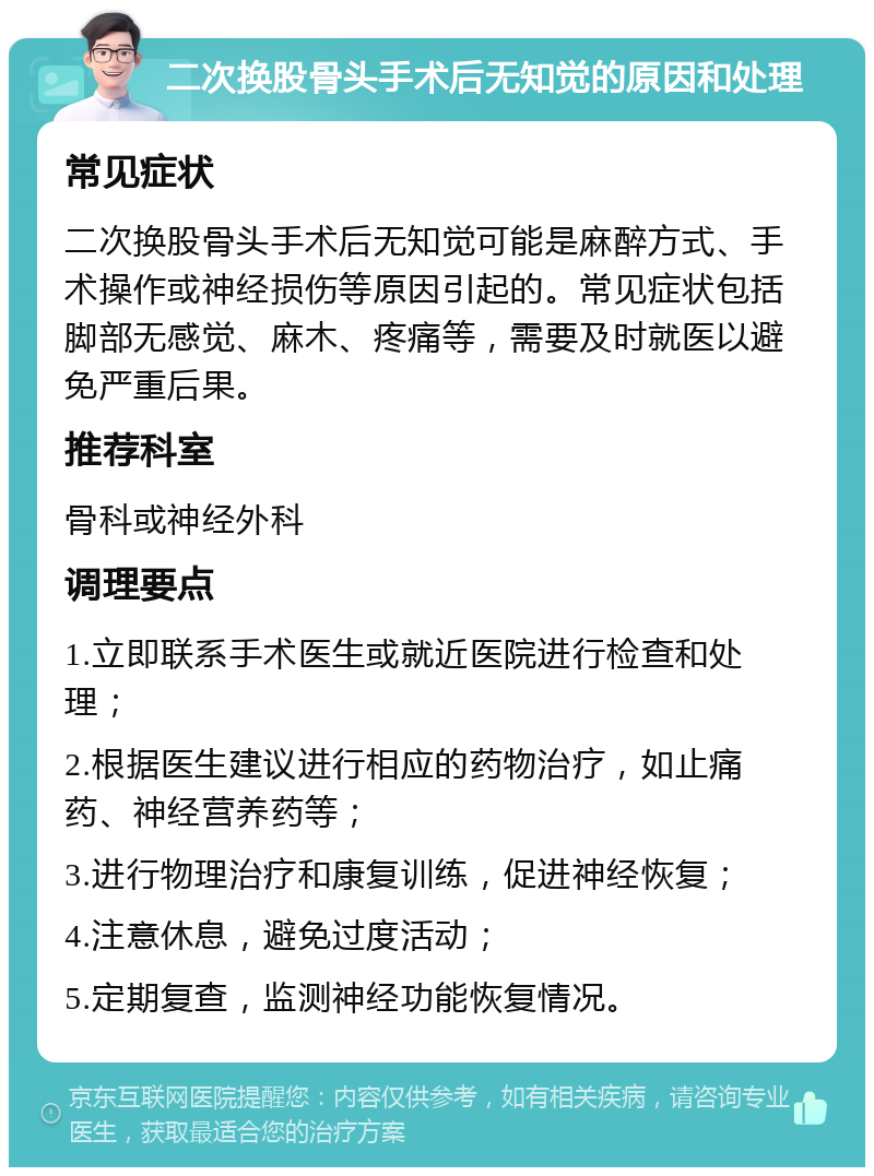 二次换股骨头手术后无知觉的原因和处理 常见症状 二次换股骨头手术后无知觉可能是麻醉方式、手术操作或神经损伤等原因引起的。常见症状包括脚部无感觉、麻木、疼痛等，需要及时就医以避免严重后果。 推荐科室 骨科或神经外科 调理要点 1.立即联系手术医生或就近医院进行检查和处理； 2.根据医生建议进行相应的药物治疗，如止痛药、神经营养药等； 3.进行物理治疗和康复训练，促进神经恢复； 4.注意休息，避免过度活动； 5.定期复查，监测神经功能恢复情况。