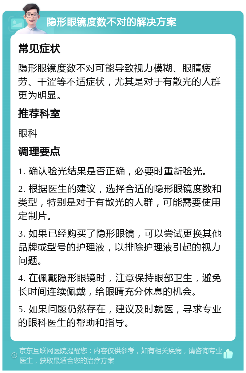 隐形眼镜度数不对的解决方案 常见症状 隐形眼镜度数不对可能导致视力模糊、眼睛疲劳、干涩等不适症状，尤其是对于有散光的人群更为明显。 推荐科室 眼科 调理要点 1. 确认验光结果是否正确，必要时重新验光。 2. 根据医生的建议，选择合适的隐形眼镜度数和类型，特别是对于有散光的人群，可能需要使用定制片。 3. 如果已经购买了隐形眼镜，可以尝试更换其他品牌或型号的护理液，以排除护理液引起的视力问题。 4. 在佩戴隐形眼镜时，注意保持眼部卫生，避免长时间连续佩戴，给眼睛充分休息的机会。 5. 如果问题仍然存在，建议及时就医，寻求专业的眼科医生的帮助和指导。