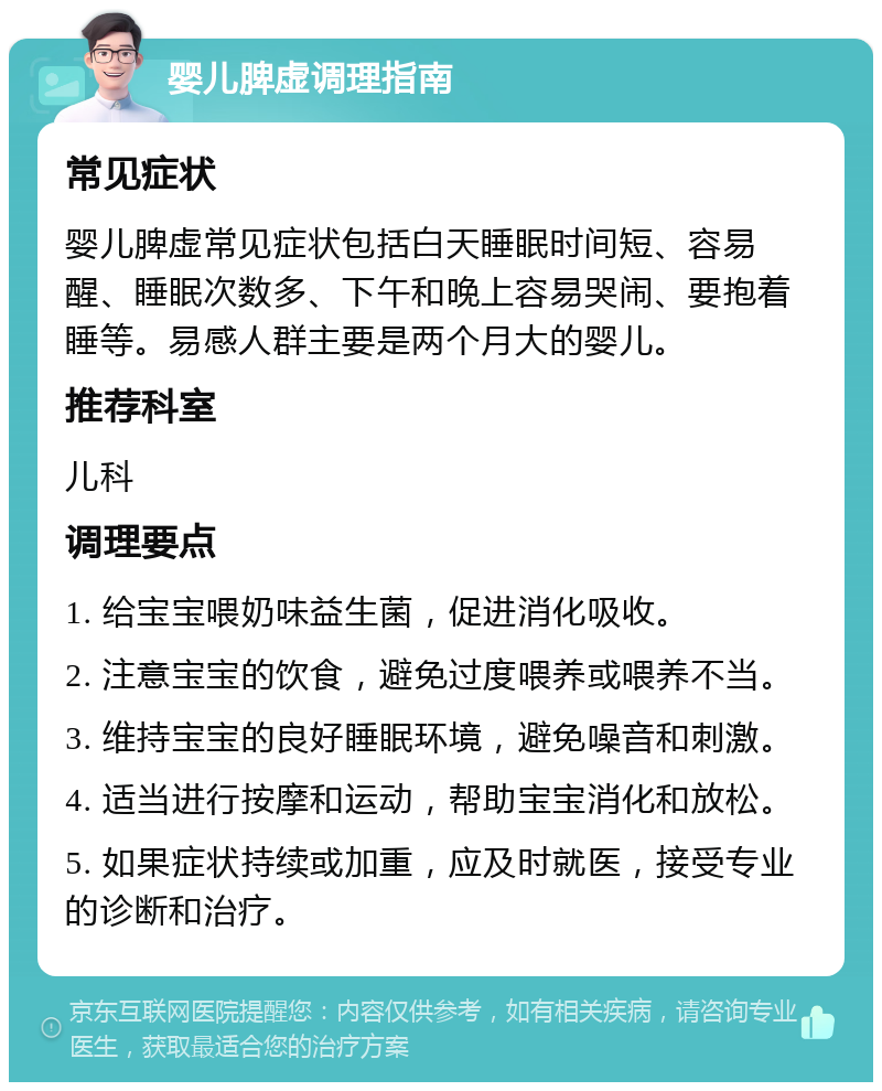 婴儿脾虚调理指南 常见症状 婴儿脾虚常见症状包括白天睡眠时间短、容易醒、睡眠次数多、下午和晚上容易哭闹、要抱着睡等。易感人群主要是两个月大的婴儿。 推荐科室 儿科 调理要点 1. 给宝宝喂奶味益生菌，促进消化吸收。 2. 注意宝宝的饮食，避免过度喂养或喂养不当。 3. 维持宝宝的良好睡眠环境，避免噪音和刺激。 4. 适当进行按摩和运动，帮助宝宝消化和放松。 5. 如果症状持续或加重，应及时就医，接受专业的诊断和治疗。