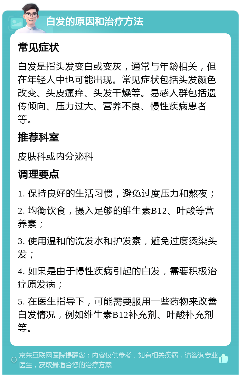 白发的原因和治疗方法 常见症状 白发是指头发变白或变灰，通常与年龄相关，但在年轻人中也可能出现。常见症状包括头发颜色改变、头皮瘙痒、头发干燥等。易感人群包括遗传倾向、压力过大、营养不良、慢性疾病患者等。 推荐科室 皮肤科或内分泌科 调理要点 1. 保持良好的生活习惯，避免过度压力和熬夜； 2. 均衡饮食，摄入足够的维生素B12、叶酸等营养素； 3. 使用温和的洗发水和护发素，避免过度烫染头发； 4. 如果是由于慢性疾病引起的白发，需要积极治疗原发病； 5. 在医生指导下，可能需要服用一些药物来改善白发情况，例如维生素B12补充剂、叶酸补充剂等。