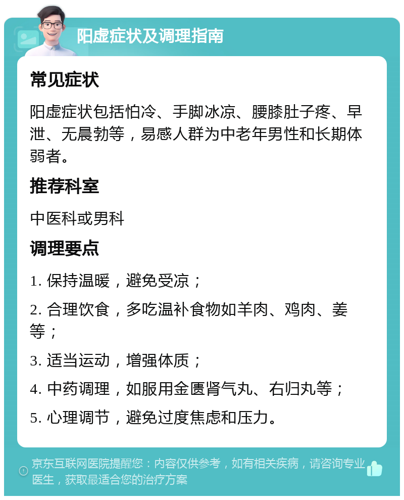 阳虚症状及调理指南 常见症状 阳虚症状包括怕冷、手脚冰凉、腰膝肚子疼、早泄、无晨勃等，易感人群为中老年男性和长期体弱者。 推荐科室 中医科或男科 调理要点 1. 保持温暖，避免受凉； 2. 合理饮食，多吃温补食物如羊肉、鸡肉、姜等； 3. 适当运动，增强体质； 4. 中药调理，如服用金匮肾气丸、右归丸等； 5. 心理调节，避免过度焦虑和压力。