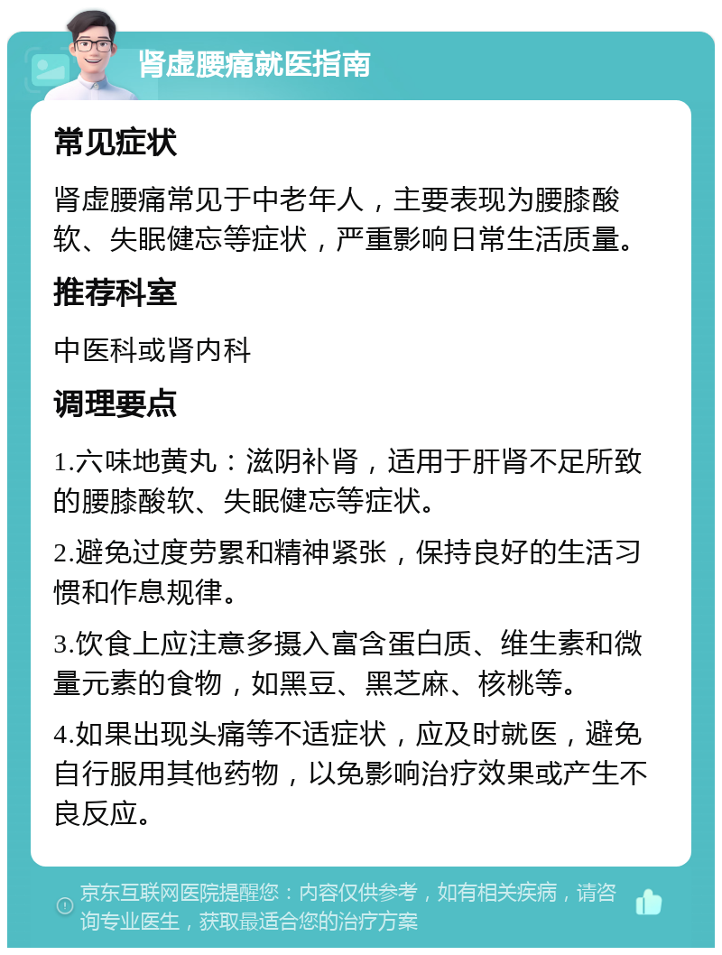 肾虚腰痛就医指南 常见症状 肾虚腰痛常见于中老年人，主要表现为腰膝酸软、失眠健忘等症状，严重影响日常生活质量。 推荐科室 中医科或肾内科 调理要点 1.六味地黄丸：滋阴补肾，适用于肝肾不足所致的腰膝酸软、失眠健忘等症状。 2.避免过度劳累和精神紧张，保持良好的生活习惯和作息规律。 3.饮食上应注意多摄入富含蛋白质、维生素和微量元素的食物，如黑豆、黑芝麻、核桃等。 4.如果出现头痛等不适症状，应及时就医，避免自行服用其他药物，以免影响治疗效果或产生不良反应。