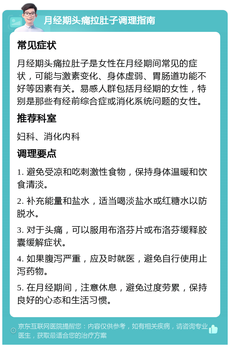 月经期头痛拉肚子调理指南 常见症状 月经期头痛拉肚子是女性在月经期间常见的症状，可能与激素变化、身体虚弱、胃肠道功能不好等因素有关。易感人群包括月经期的女性，特别是那些有经前综合症或消化系统问题的女性。 推荐科室 妇科、消化内科 调理要点 1. 避免受凉和吃刺激性食物，保持身体温暖和饮食清淡。 2. 补充能量和盐水，适当喝淡盐水或红糖水以防脱水。 3. 对于头痛，可以服用布洛芬片或布洛芬缓释胶囊缓解症状。 4. 如果腹泻严重，应及时就医，避免自行使用止泻药物。 5. 在月经期间，注意休息，避免过度劳累，保持良好的心态和生活习惯。