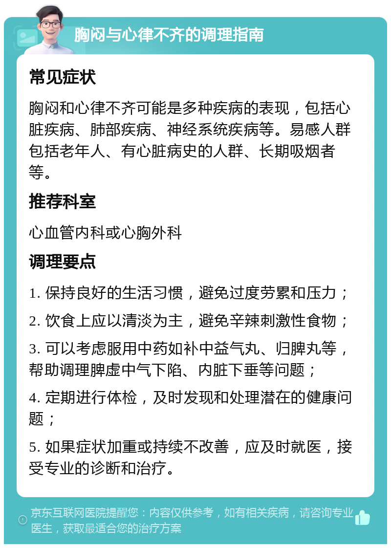 胸闷与心律不齐的调理指南 常见症状 胸闷和心律不齐可能是多种疾病的表现，包括心脏疾病、肺部疾病、神经系统疾病等。易感人群包括老年人、有心脏病史的人群、长期吸烟者等。 推荐科室 心血管内科或心胸外科 调理要点 1. 保持良好的生活习惯，避免过度劳累和压力； 2. 饮食上应以清淡为主，避免辛辣刺激性食物； 3. 可以考虑服用中药如补中益气丸、归脾丸等，帮助调理脾虚中气下陷、内脏下垂等问题； 4. 定期进行体检，及时发现和处理潜在的健康问题； 5. 如果症状加重或持续不改善，应及时就医，接受专业的诊断和治疗。