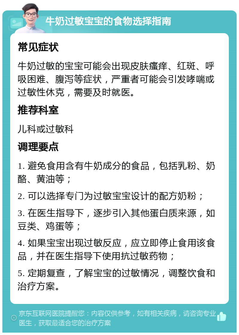 牛奶过敏宝宝的食物选择指南 常见症状 牛奶过敏的宝宝可能会出现皮肤瘙痒、红斑、呼吸困难、腹泻等症状，严重者可能会引发哮喘或过敏性休克，需要及时就医。 推荐科室 儿科或过敏科 调理要点 1. 避免食用含有牛奶成分的食品，包括乳粉、奶酪、黄油等； 2. 可以选择专门为过敏宝宝设计的配方奶粉； 3. 在医生指导下，逐步引入其他蛋白质来源，如豆类、鸡蛋等； 4. 如果宝宝出现过敏反应，应立即停止食用该食品，并在医生指导下使用抗过敏药物； 5. 定期复查，了解宝宝的过敏情况，调整饮食和治疗方案。