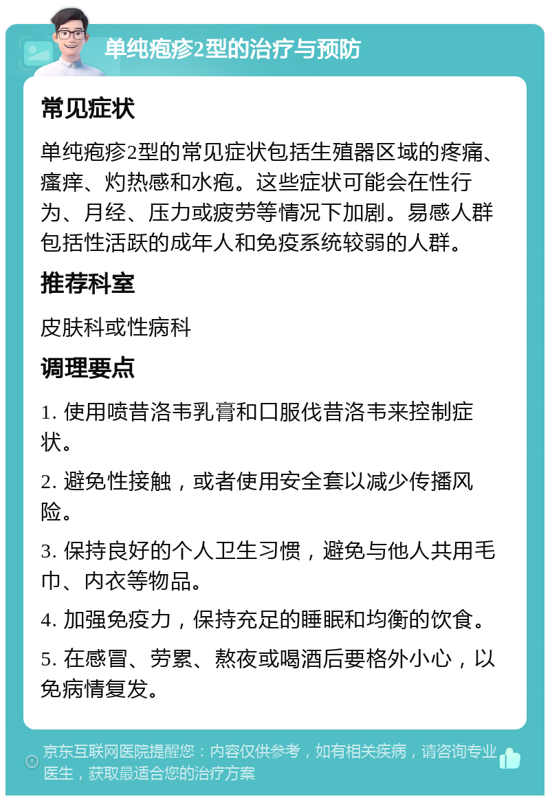 单纯疱疹2型的治疗与预防 常见症状 单纯疱疹2型的常见症状包括生殖器区域的疼痛、瘙痒、灼热感和水疱。这些症状可能会在性行为、月经、压力或疲劳等情况下加剧。易感人群包括性活跃的成年人和免疫系统较弱的人群。 推荐科室 皮肤科或性病科 调理要点 1. 使用喷昔洛韦乳膏和口服伐昔洛韦来控制症状。 2. 避免性接触，或者使用安全套以减少传播风险。 3. 保持良好的个人卫生习惯，避免与他人共用毛巾、内衣等物品。 4. 加强免疫力，保持充足的睡眠和均衡的饮食。 5. 在感冒、劳累、熬夜或喝酒后要格外小心，以免病情复发。