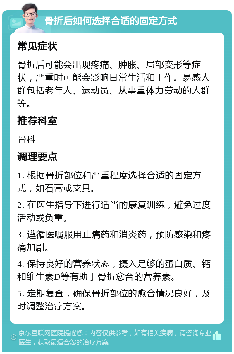 骨折后如何选择合适的固定方式 常见症状 骨折后可能会出现疼痛、肿胀、局部变形等症状，严重时可能会影响日常生活和工作。易感人群包括老年人、运动员、从事重体力劳动的人群等。 推荐科室 骨科 调理要点 1. 根据骨折部位和严重程度选择合适的固定方式，如石膏或支具。 2. 在医生指导下进行适当的康复训练，避免过度活动或负重。 3. 遵循医嘱服用止痛药和消炎药，预防感染和疼痛加剧。 4. 保持良好的营养状态，摄入足够的蛋白质、钙和维生素D等有助于骨折愈合的营养素。 5. 定期复查，确保骨折部位的愈合情况良好，及时调整治疗方案。