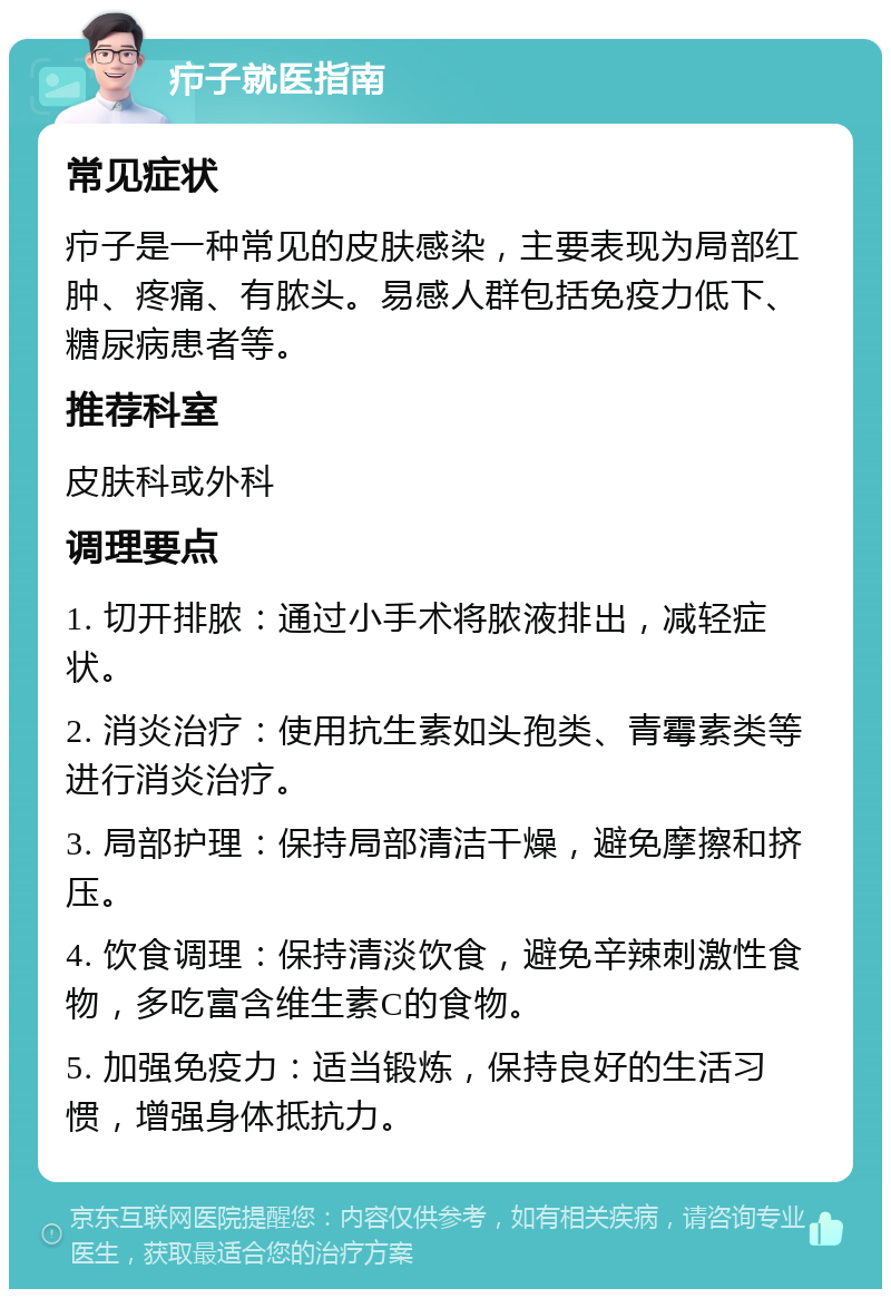 疖子就医指南 常见症状 疖子是一种常见的皮肤感染，主要表现为局部红肿、疼痛、有脓头。易感人群包括免疫力低下、糖尿病患者等。 推荐科室 皮肤科或外科 调理要点 1. 切开排脓：通过小手术将脓液排出，减轻症状。 2. 消炎治疗：使用抗生素如头孢类、青霉素类等进行消炎治疗。 3. 局部护理：保持局部清洁干燥，避免摩擦和挤压。 4. 饮食调理：保持清淡饮食，避免辛辣刺激性食物，多吃富含维生素C的食物。 5. 加强免疫力：适当锻炼，保持良好的生活习惯，增强身体抵抗力。