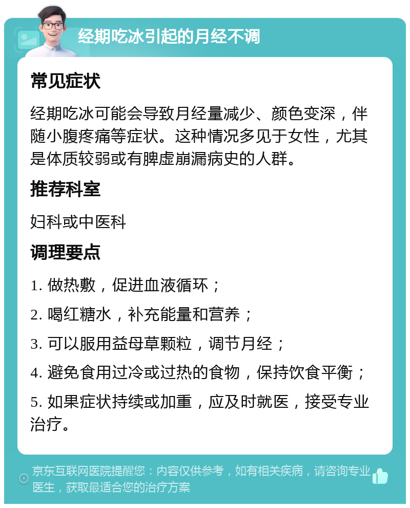 经期吃冰引起的月经不调 常见症状 经期吃冰可能会导致月经量减少、颜色变深，伴随小腹疼痛等症状。这种情况多见于女性，尤其是体质较弱或有脾虚崩漏病史的人群。 推荐科室 妇科或中医科 调理要点 1. 做热敷，促进血液循环； 2. 喝红糖水，补充能量和营养； 3. 可以服用益母草颗粒，调节月经； 4. 避免食用过冷或过热的食物，保持饮食平衡； 5. 如果症状持续或加重，应及时就医，接受专业治疗。