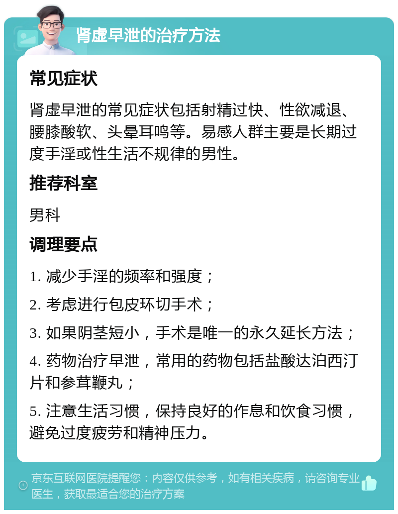 肾虚早泄的治疗方法 常见症状 肾虚早泄的常见症状包括射精过快、性欲减退、腰膝酸软、头晕耳鸣等。易感人群主要是长期过度手淫或性生活不规律的男性。 推荐科室 男科 调理要点 1. 减少手淫的频率和强度； 2. 考虑进行包皮环切手术； 3. 如果阴茎短小，手术是唯一的永久延长方法； 4. 药物治疗早泄，常用的药物包括盐酸达泊西汀片和参茸鞭丸； 5. 注意生活习惯，保持良好的作息和饮食习惯，避免过度疲劳和精神压力。