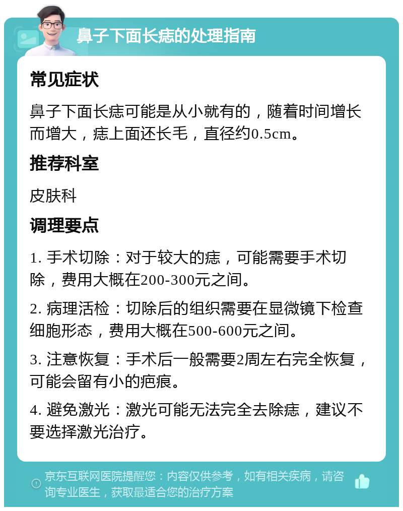 鼻子下面长痣的处理指南 常见症状 鼻子下面长痣可能是从小就有的，随着时间增长而增大，痣上面还长毛，直径约0.5cm。 推荐科室 皮肤科 调理要点 1. 手术切除：对于较大的痣，可能需要手术切除，费用大概在200-300元之间。 2. 病理活检：切除后的组织需要在显微镜下检查细胞形态，费用大概在500-600元之间。 3. 注意恢复：手术后一般需要2周左右完全恢复，可能会留有小的疤痕。 4. 避免激光：激光可能无法完全去除痣，建议不要选择激光治疗。