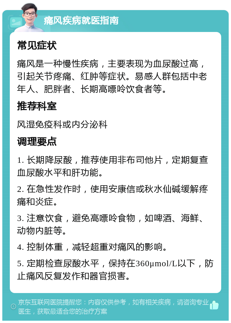 痛风疾病就医指南 常见症状 痛风是一种慢性疾病，主要表现为血尿酸过高，引起关节疼痛、红肿等症状。易感人群包括中老年人、肥胖者、长期高嘌呤饮食者等。 推荐科室 风湿免疫科或内分泌科 调理要点 1. 长期降尿酸，推荐使用非布司他片，定期复查血尿酸水平和肝功能。 2. 在急性发作时，使用安康信或秋水仙碱缓解疼痛和炎症。 3. 注意饮食，避免高嘌呤食物，如啤酒、海鲜、动物内脏等。 4. 控制体重，减轻超重对痛风的影响。 5. 定期检查尿酸水平，保持在360μmol/L以下，防止痛风反复发作和器官损害。