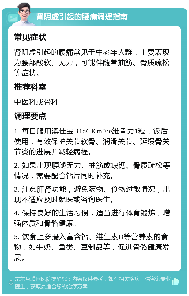 肾阴虚引起的腰痛调理指南 常见症状 肾阴虚引起的腰痛常见于中老年人群，主要表现为腰部酸软、无力，可能伴随着抽筋、骨质疏松等症状。 推荐科室 中医科或骨科 调理要点 1. 每日服用澳佳宝B1aCKm0re维骨力1粒，饭后使用，有效保护关节软骨、润滑关节、延缓骨关节炎的进展并减轻病程。 2. 如果出现腰腿无力、抽筋或缺钙、骨质疏松等情况，需要配合钙片同时补充。 3. 注意肝肾功能，避免药物、食物过敏情况，出现不适应及时就医或咨询医生。 4. 保持良好的生活习惯，适当进行体育锻炼，增强体质和骨骼健康。 5. 饮食上多摄入富含钙、维生素D等营养素的食物，如牛奶、鱼类、豆制品等，促进骨骼健康发展。