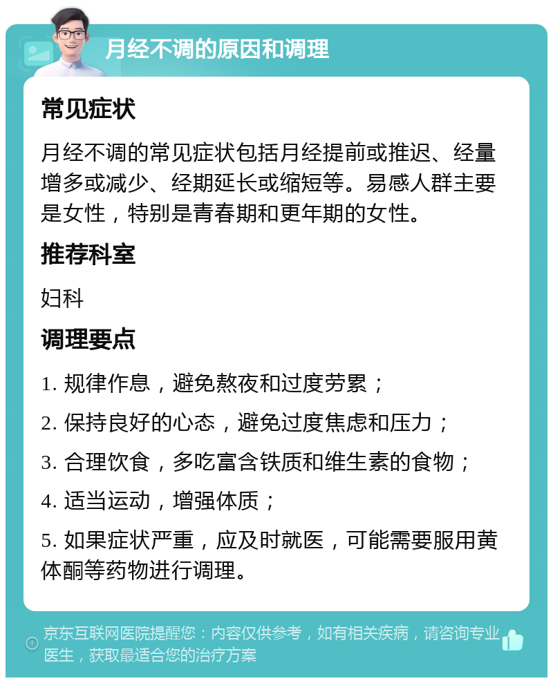 月经不调的原因和调理 常见症状 月经不调的常见症状包括月经提前或推迟、经量增多或减少、经期延长或缩短等。易感人群主要是女性，特别是青春期和更年期的女性。 推荐科室 妇科 调理要点 1. 规律作息，避免熬夜和过度劳累； 2. 保持良好的心态，避免过度焦虑和压力； 3. 合理饮食，多吃富含铁质和维生素的食物； 4. 适当运动，增强体质； 5. 如果症状严重，应及时就医，可能需要服用黄体酮等药物进行调理。