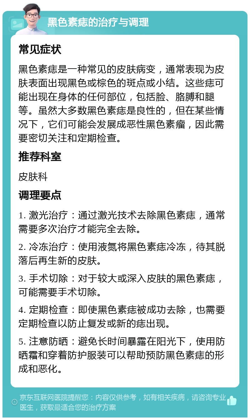 黑色素痣的治疗与调理 常见症状 黑色素痣是一种常见的皮肤病变，通常表现为皮肤表面出现黑色或棕色的斑点或小结。这些痣可能出现在身体的任何部位，包括脸、胳膊和腿等。虽然大多数黑色素痣是良性的，但在某些情况下，它们可能会发展成恶性黑色素瘤，因此需要密切关注和定期检查。 推荐科室 皮肤科 调理要点 1. 激光治疗：通过激光技术去除黑色素痣，通常需要多次治疗才能完全去除。 2. 冷冻治疗：使用液氮将黑色素痣冷冻，待其脱落后再生新的皮肤。 3. 手术切除：对于较大或深入皮肤的黑色素痣，可能需要手术切除。 4. 定期检查：即使黑色素痣被成功去除，也需要定期检查以防止复发或新的痣出现。 5. 注意防晒：避免长时间暴露在阳光下，使用防晒霜和穿着防护服装可以帮助预防黑色素痣的形成和恶化。