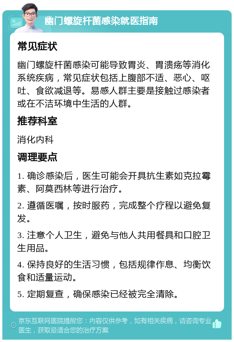 幽门螺旋杆菌感染就医指南 常见症状 幽门螺旋杆菌感染可能导致胃炎、胃溃疡等消化系统疾病，常见症状包括上腹部不适、恶心、呕吐、食欲减退等。易感人群主要是接触过感染者或在不洁环境中生活的人群。 推荐科室 消化内科 调理要点 1. 确诊感染后，医生可能会开具抗生素如克拉霉素、阿莫西林等进行治疗。 2. 遵循医嘱，按时服药，完成整个疗程以避免复发。 3. 注意个人卫生，避免与他人共用餐具和口腔卫生用品。 4. 保持良好的生活习惯，包括规律作息、均衡饮食和适量运动。 5. 定期复查，确保感染已经被完全清除。