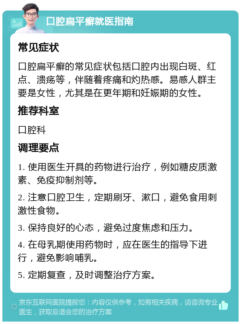 口腔扁平癣就医指南 常见症状 口腔扁平癣的常见症状包括口腔内出现白斑、红点、溃疡等，伴随着疼痛和灼热感。易感人群主要是女性，尤其是在更年期和妊娠期的女性。 推荐科室 口腔科 调理要点 1. 使用医生开具的药物进行治疗，例如糖皮质激素、免疫抑制剂等。 2. 注意口腔卫生，定期刷牙、漱口，避免食用刺激性食物。 3. 保持良好的心态，避免过度焦虑和压力。 4. 在母乳期使用药物时，应在医生的指导下进行，避免影响哺乳。 5. 定期复查，及时调整治疗方案。