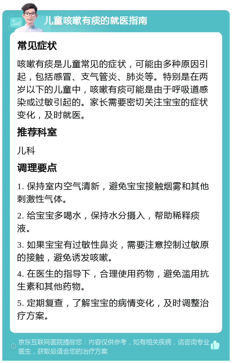 儿童咳嗽有痰的就医指南 常见症状 咳嗽有痰是儿童常见的症状，可能由多种原因引起，包括感冒、支气管炎、肺炎等。特别是在两岁以下的儿童中，咳嗽有痰可能是由于呼吸道感染或过敏引起的。家长需要密切关注宝宝的症状变化，及时就医。 推荐科室 儿科 调理要点 1. 保持室内空气清新，避免宝宝接触烟雾和其他刺激性气体。 2. 给宝宝多喝水，保持水分摄入，帮助稀释痰液。 3. 如果宝宝有过敏性鼻炎，需要注意控制过敏原的接触，避免诱发咳嗽。 4. 在医生的指导下，合理使用药物，避免滥用抗生素和其他药物。 5. 定期复查，了解宝宝的病情变化，及时调整治疗方案。