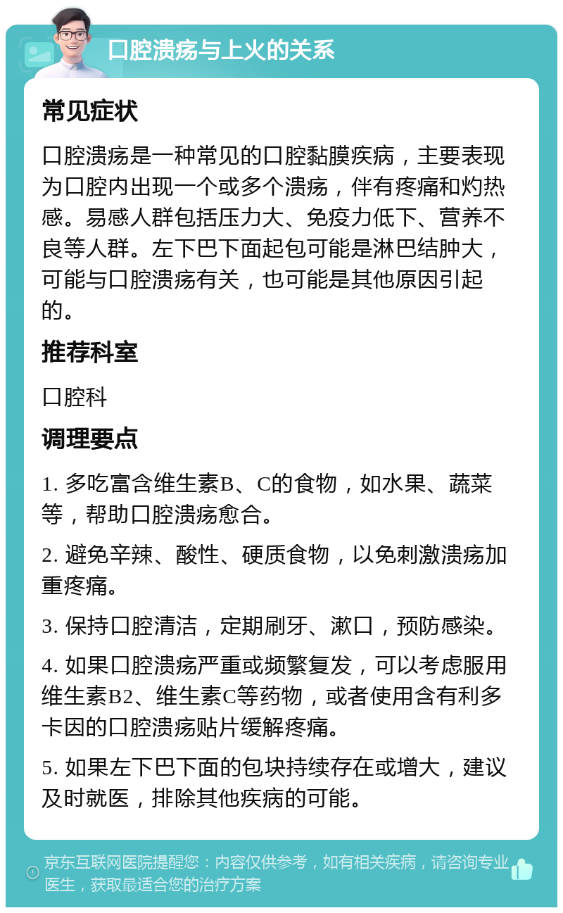 口腔溃疡与上火的关系 常见症状 口腔溃疡是一种常见的口腔黏膜疾病，主要表现为口腔内出现一个或多个溃疡，伴有疼痛和灼热感。易感人群包括压力大、免疫力低下、营养不良等人群。左下巴下面起包可能是淋巴结肿大，可能与口腔溃疡有关，也可能是其他原因引起的。 推荐科室 口腔科 调理要点 1. 多吃富含维生素B、C的食物，如水果、蔬菜等，帮助口腔溃疡愈合。 2. 避免辛辣、酸性、硬质食物，以免刺激溃疡加重疼痛。 3. 保持口腔清洁，定期刷牙、漱口，预防感染。 4. 如果口腔溃疡严重或频繁复发，可以考虑服用维生素B2、维生素C等药物，或者使用含有利多卡因的口腔溃疡贴片缓解疼痛。 5. 如果左下巴下面的包块持续存在或增大，建议及时就医，排除其他疾病的可能。