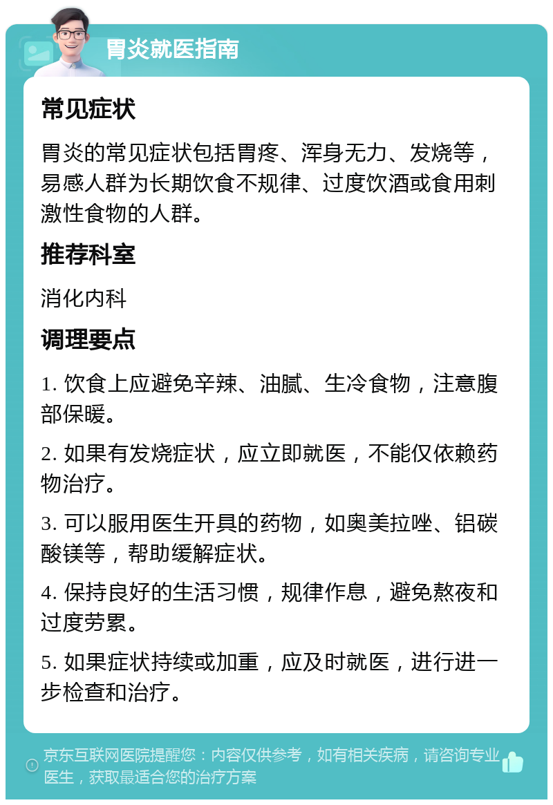 胃炎就医指南 常见症状 胃炎的常见症状包括胃疼、浑身无力、发烧等，易感人群为长期饮食不规律、过度饮酒或食用刺激性食物的人群。 推荐科室 消化内科 调理要点 1. 饮食上应避免辛辣、油腻、生冷食物，注意腹部保暖。 2. 如果有发烧症状，应立即就医，不能仅依赖药物治疗。 3. 可以服用医生开具的药物，如奥美拉唑、铝碳酸镁等，帮助缓解症状。 4. 保持良好的生活习惯，规律作息，避免熬夜和过度劳累。 5. 如果症状持续或加重，应及时就医，进行进一步检查和治疗。