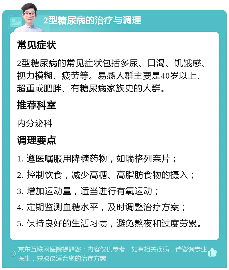 2型糖尿病的治疗与调理 常见症状 2型糖尿病的常见症状包括多尿、口渴、饥饿感、视力模糊、疲劳等。易感人群主要是40岁以上、超重或肥胖、有糖尿病家族史的人群。 推荐科室 内分泌科 调理要点 1. 遵医嘱服用降糖药物，如瑞格列奈片； 2. 控制饮食，减少高糖、高脂肪食物的摄入； 3. 增加运动量，适当进行有氧运动； 4. 定期监测血糖水平，及时调整治疗方案； 5. 保持良好的生活习惯，避免熬夜和过度劳累。